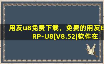 用友u8免费下载，免费的用友ERP-U8[V8.52]软件在哪里下载(用友erpu8)